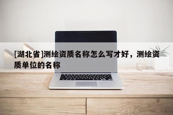 [湖北省]測繪資質名稱怎么寫才好，測繪資質單位的名稱