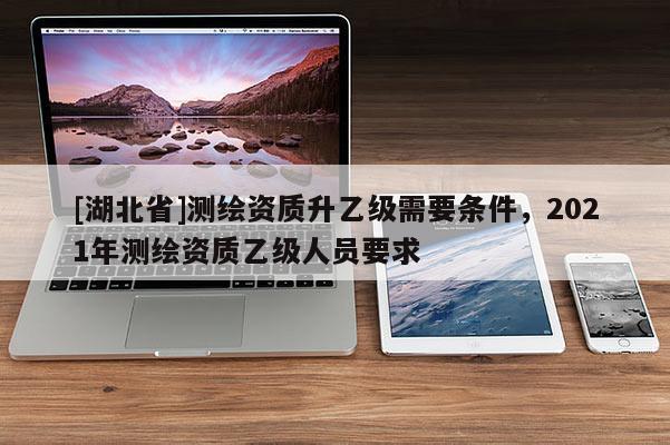 [湖北省]測繪資質升乙級需要條件，2021年測繪資質乙級人員要求