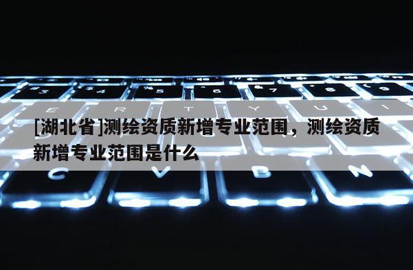 [湖北省]測繪資質新增專業范圍，測繪資質新增專業范圍是什么