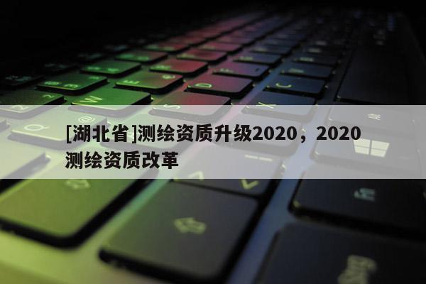 [湖北省]測繪資質(zhì)升級2020，2020測繪資質(zhì)改革