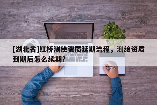 [湖北省]紅橋測(cè)繪資質(zhì)延期流程，測(cè)繪資質(zhì)到期后怎么續(xù)期?