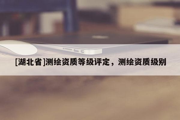 [湖北省]測繪資質等級評定，測繪資質級別