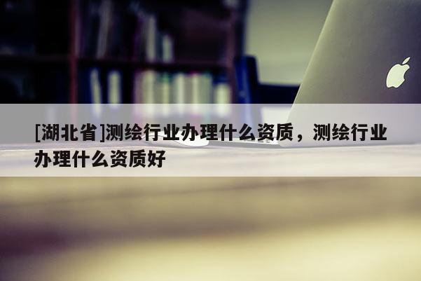[湖北省]測繪行業(yè)辦理什么資質(zhì)，測繪行業(yè)辦理什么資質(zhì)好