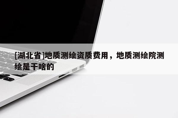 [湖北省]地質(zhì)測繪資質(zhì)費用，地質(zhì)測繪院測繪是干啥的