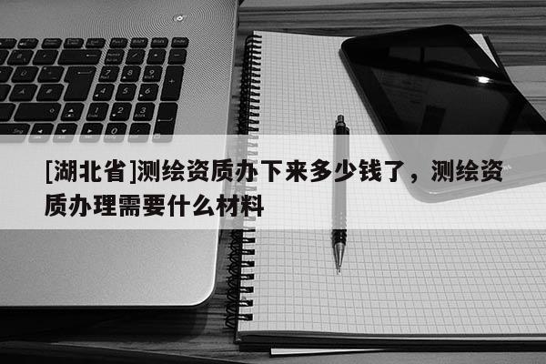 [湖北省]測繪資質辦下來多少錢了，測繪資質辦理需要什么材料