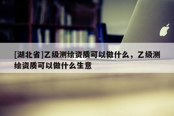 [湖北省]乙級測繪資質可以做什么，乙級測繪資質可以做什么生意