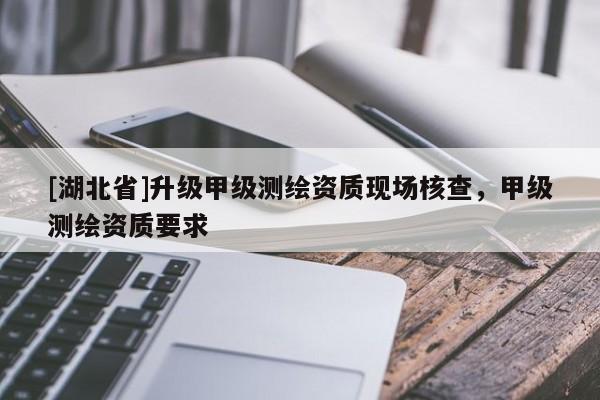 [湖北省]升級(jí)甲級(jí)測(cè)繪資質(zhì)現(xiàn)場(chǎng)核查，甲級(jí)測(cè)繪資質(zhì)要求