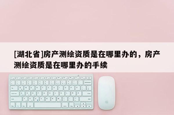 [湖北省]房產(chǎn)測(cè)繪資質(zhì)是在哪里辦的，房產(chǎn)測(cè)繪資質(zhì)是在哪里辦的手續(xù)