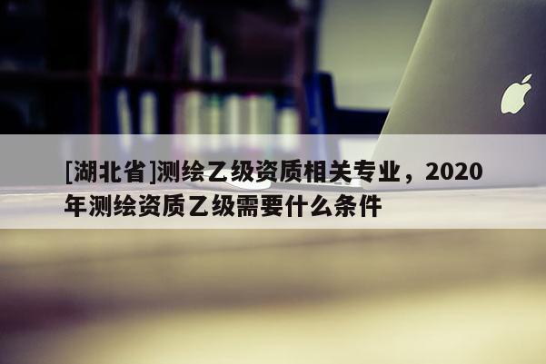 [湖北省]測繪乙級資質相關專業，2020年測繪資質乙級需要什么條件