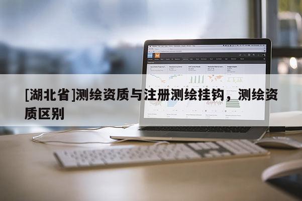 [湖北省]測(cè)繪資質(zhì)與注冊(cè)測(cè)繪掛鉤，測(cè)繪資質(zhì)區(qū)別