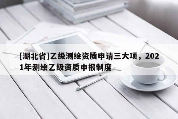 [湖北省]乙級測繪資質申請三大項，2021年測繪乙級資質申報制度