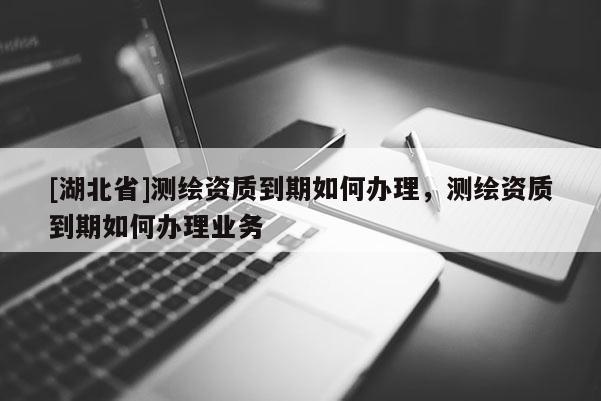 [湖北省]測繪資質到期如何辦理，測繪資質到期如何辦理業務