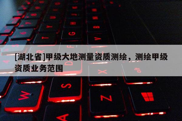 [湖北省]甲級大地測量資質測繪，測繪甲級資質業務范圍