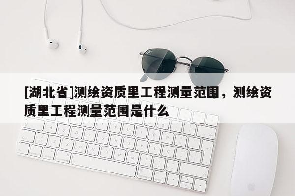 [湖北省]測繪資質里工程測量范圍，測繪資質里工程測量范圍是什么