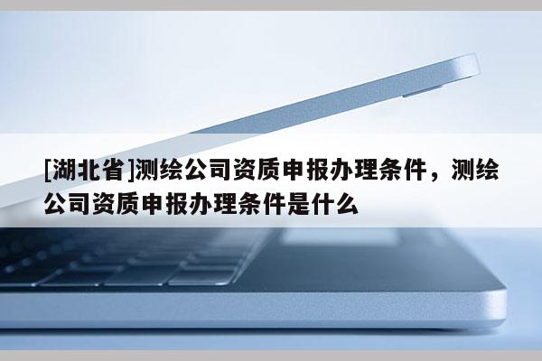 [湖北省]測繪公司資質申報辦理條件，測繪公司資質申報辦理條件是什么
