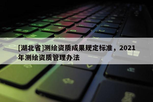 [湖北省]測繪資質成果規定標準，2021年測繪資質管理辦法