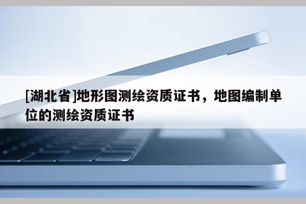 [湖北省]地形圖測繪資質證書，地圖編制單位的測繪資質證書