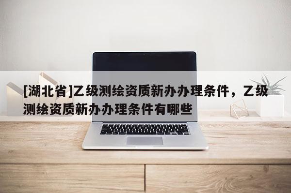 [湖北省]乙級測繪資質新辦辦理條件，乙級測繪資質新辦辦理條件有哪些