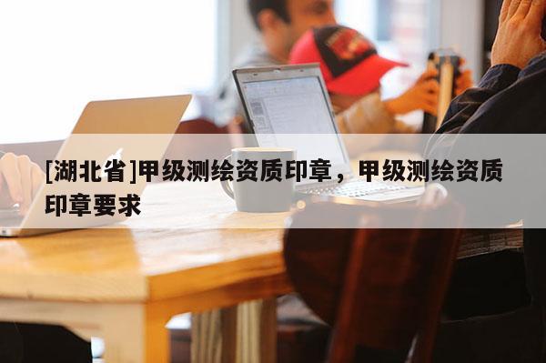 [湖北省]甲級測繪資質印章，甲級測繪資質印章要求