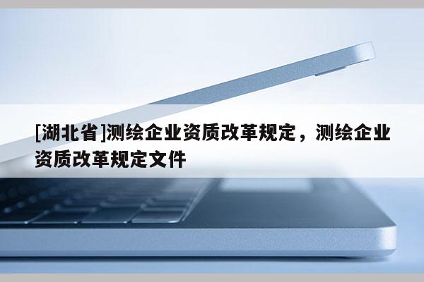 [湖北省]測(cè)繪企業(yè)資質(zhì)改革規(guī)定，測(cè)繪企業(yè)資質(zhì)改革規(guī)定文件