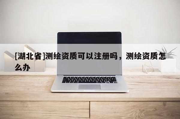 [湖北省]測繪資質可以注冊嗎，測繪資質怎么辦