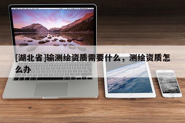 [湖北省]輸測繪資質(zhì)需要什么，測繪資質(zhì)怎么辦