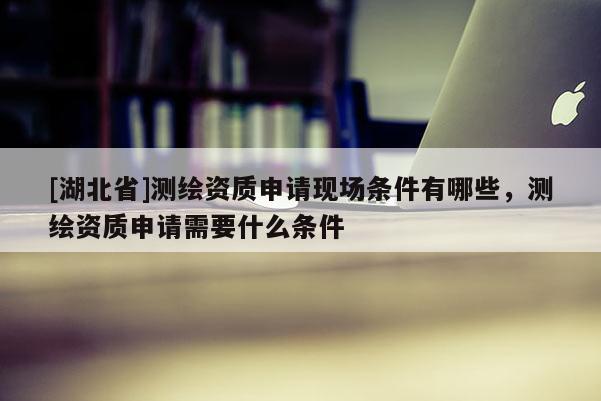 [湖北省]測繪資質申請現場條件有哪些，測繪資質申請需要什么條件