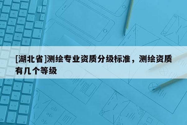 [湖北省]測繪專業資質分級標準，測繪資質有幾個等級