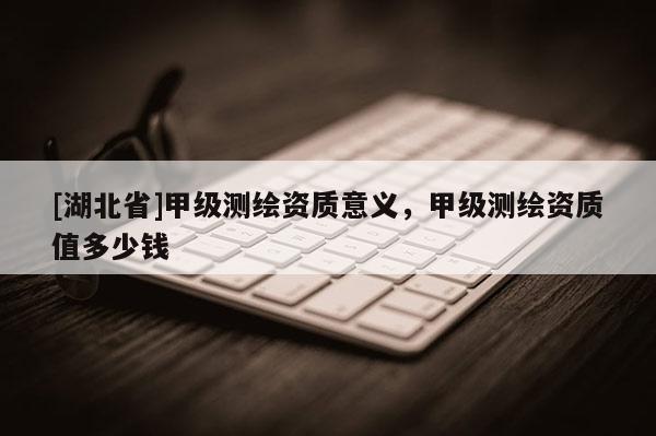 [湖北省]甲級(jí)測(cè)繪資質(zhì)意義，甲級(jí)測(cè)繪資質(zhì)值多少錢