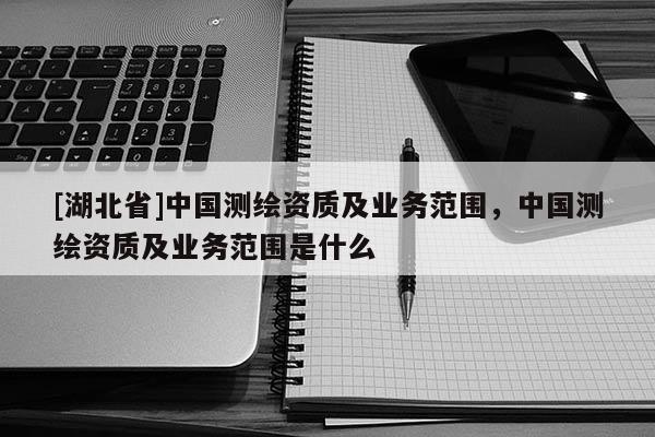 [湖北省]中國(guó)測(cè)繪資質(zhì)及業(yè)務(wù)范圍，中國(guó)測(cè)繪資質(zhì)及業(yè)務(wù)范圍是什么