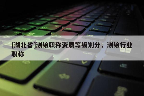 [湖北省]測(cè)繪職稱資質(zhì)等級(jí)劃分，測(cè)繪行業(yè)職稱