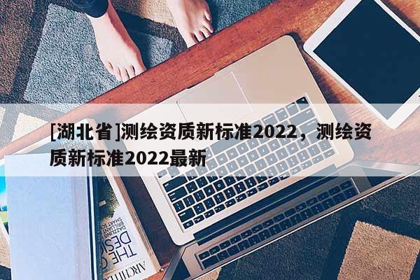 [湖北省]測繪資質新標準2022，測繪資質新標準2022最新