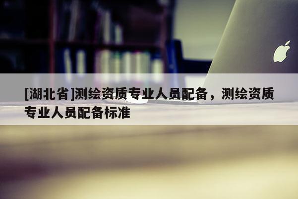 [湖北省]測繪資質(zhì)專業(yè)人員配備，測繪資質(zhì)專業(yè)人員配備標準