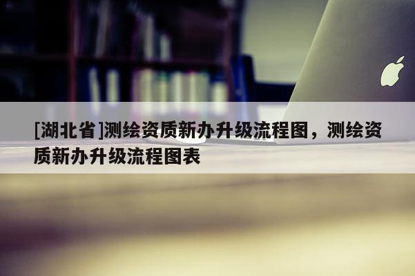 [湖北省]測繪資質新辦升級流程圖，測繪資質新辦升級流程圖表