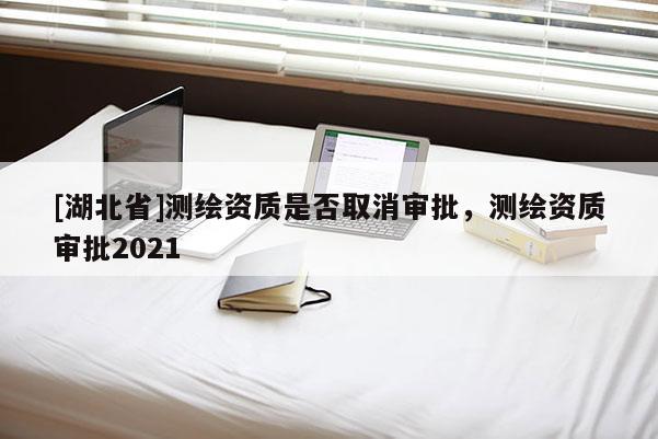 [湖北省]測繪資質(zhì)是否取消審批，測繪資質(zhì)審批2021