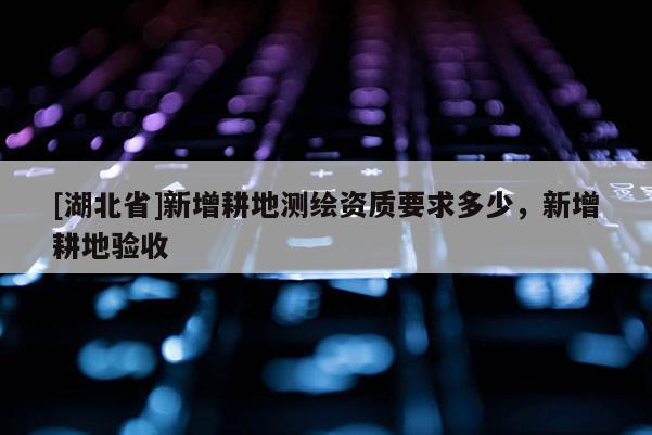 [湖北省]新增耕地測繪資質(zhì)要求多少，新增耕地驗收