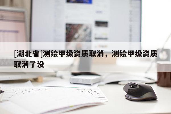 [湖北省]測繪甲級資質取消，測繪甲級資質取消了沒