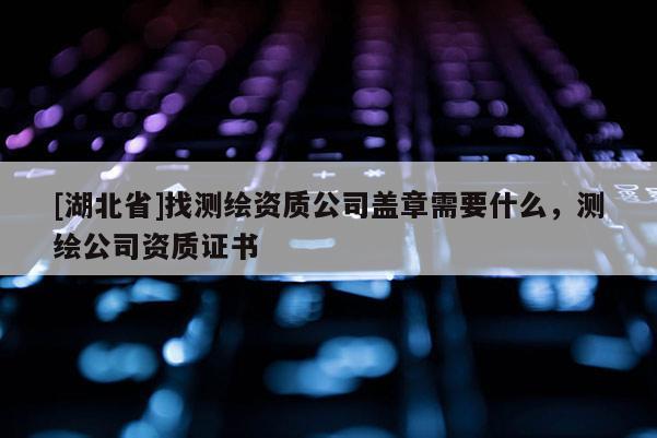 [湖北省]找測繪資質公司蓋章需要什么，測繪公司資質證書