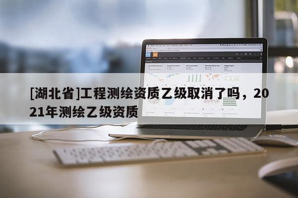 [湖北省]工程測繪資質乙級取消了嗎，2021年測繪乙級資質