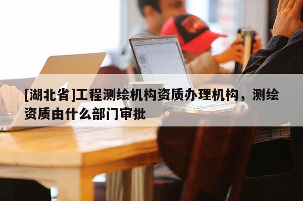 [湖北省]工程測繪機構資質辦理機構，測繪資質由什么部門審批