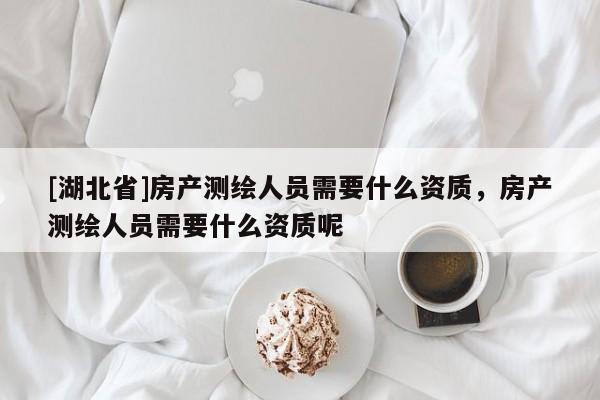 [湖北省]房產測繪人員需要什么資質，房產測繪人員需要什么資質呢