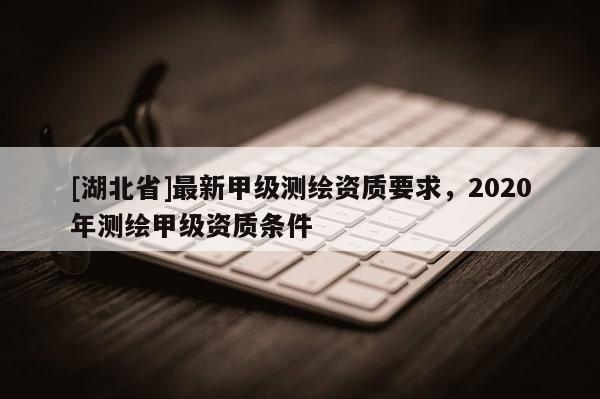[湖北省]最新甲級測繪資質要求，2020年測繪甲級資質條件