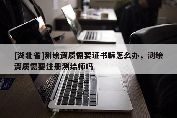 [湖北省]測繪資質需要證書嘛怎么辦，測繪資質需要注冊測繪師嗎