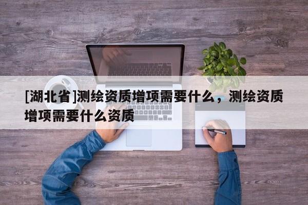 [湖北省]測繪資質(zhì)增項需要什么，測繪資質(zhì)增項需要什么資質(zhì)