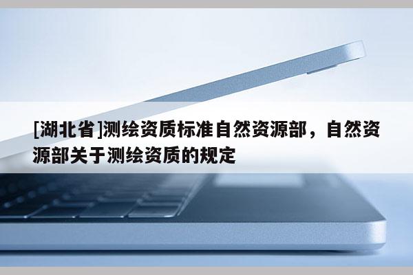 [湖北省]測(cè)繪資質(zhì)標(biāo)準(zhǔn)自然資源部，自然資源部關(guān)于測(cè)繪資質(zhì)的規(guī)定