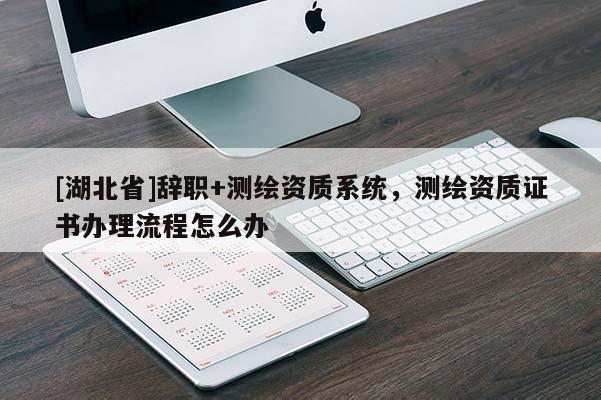 [湖北省]辭職+測繪資質系統，測繪資質證書辦理流程怎么辦