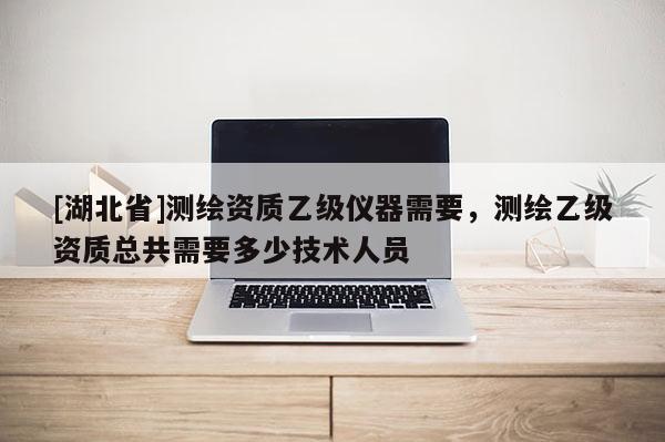 [湖北省]測繪資質乙級儀器需要，測繪乙級資質總共需要多少技術人員