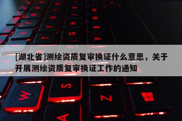 [湖北省]測繪資質復審換證什么意思，關于開展測繪資質復審換證工作的通知