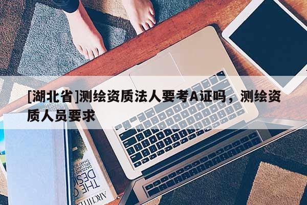 [湖北省]測繪資質(zhì)法人要考A證嗎，測繪資質(zhì)人員要求