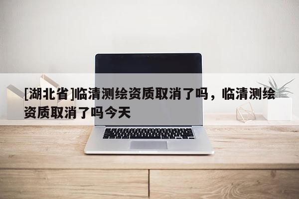 [湖北省]臨清測繪資質取消了嗎，臨清測繪資質取消了嗎今天
